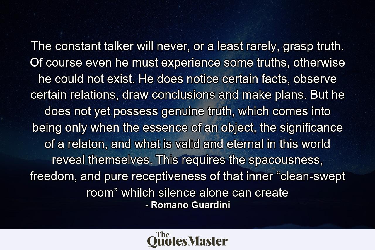 The constant talker will never, or a least rarely, grasp truth. Of course even he must experience some truths, otherwise he could not exist. He does notice certain facts, observe certain relations, draw conclusions and make plans. But he does not yet possess genuine truth, which comes into being only when the essence of an object, the significance of a relaton, and what is valid and eternal in this world reveal themselves. This requires the spacousness, freedom, and pure receptiveness of that inner “clean-swept room” whilch silence alone can create - Quote by Romano Guardini