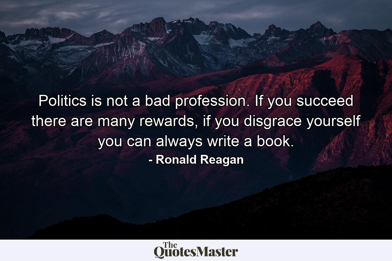 Politics is not a bad profession. If you succeed there are many rewards, if you disgrace yourself you can always write a book. - Quote by Ronald Reagan