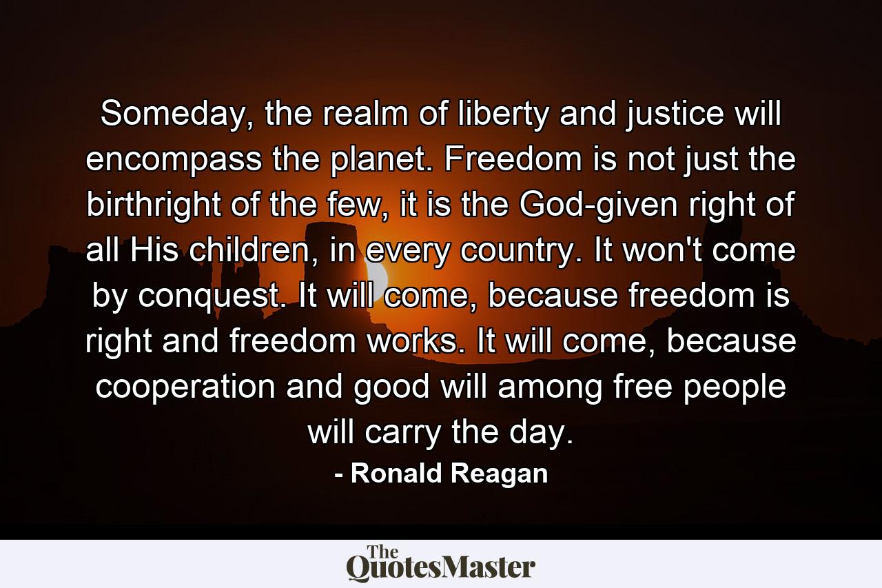 Someday, the realm of liberty and justice will encompass the planet. Freedom is not just the birthright of the few, it is the God-given right of all His children, in every country. It won't come by conquest. It will come, because freedom is right and freedom works. It will come, because cooperation and good will among free people will carry the day. - Quote by Ronald Reagan