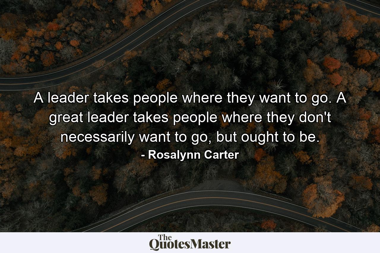 A leader takes people where they want to go. A great leader takes people where they don't necessarily want to go, but ought to be. - Quote by Rosalynn Carter