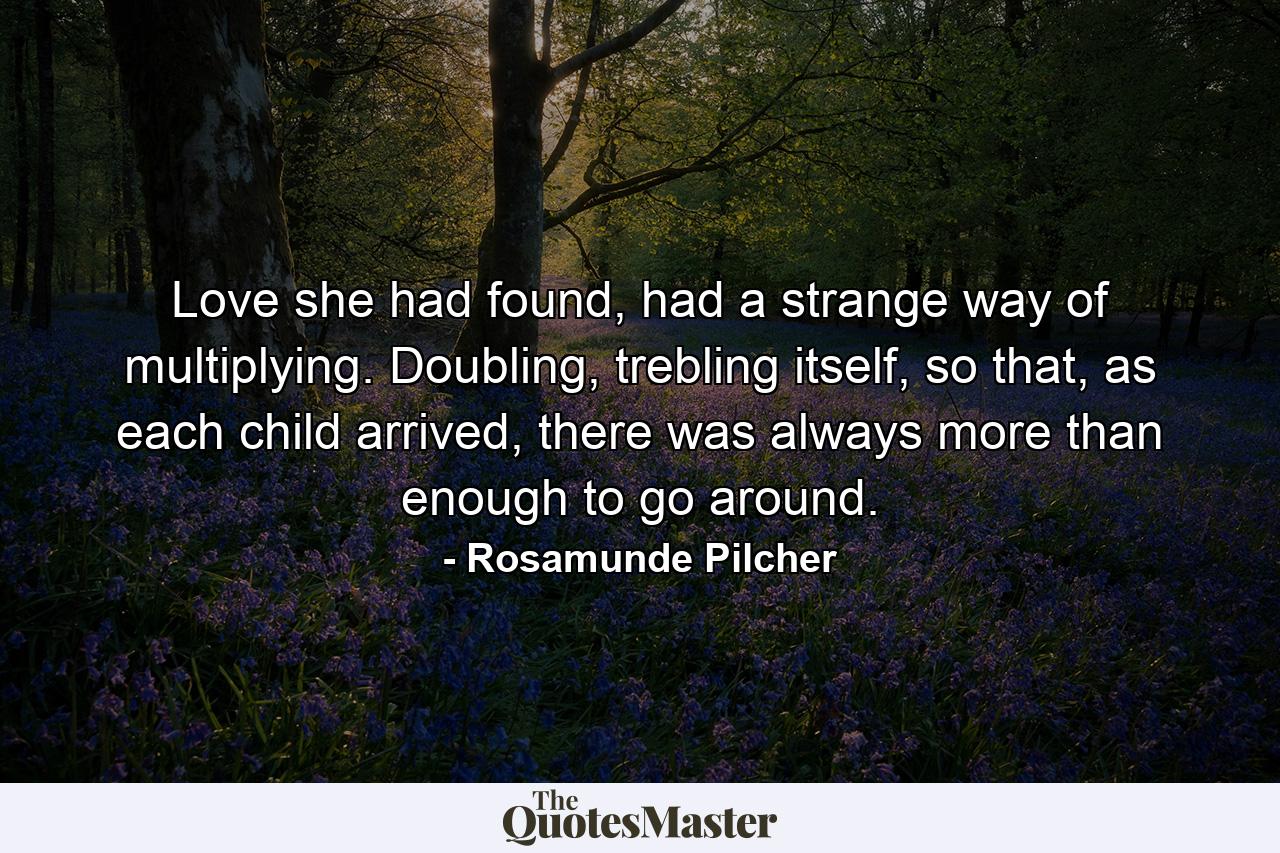 Love she had found, had a strange way of multiplying. Doubling, trebling itself, so that, as each child arrived, there was always more than enough to go around. - Quote by Rosamunde Pilcher