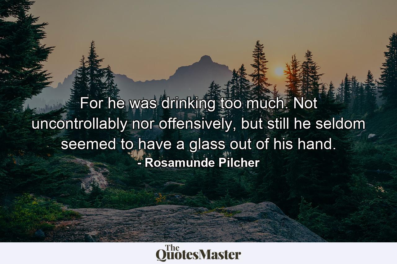 For he was drinking too much. Not uncontrollably nor offensively, but still he seldom seemed to have a glass out of his hand. - Quote by Rosamunde Pilcher