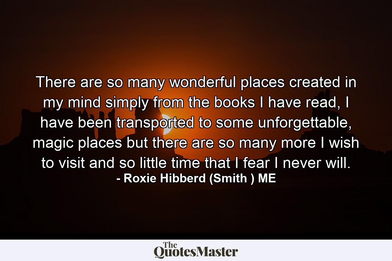 There are so many wonderful places created in my mind simply from the books I have read, I have been transported to some unforgettable, magic places but there are so many more I wish to visit and so little time that I fear I never will. - Quote by Roxie Hibberd (Smith ) ME