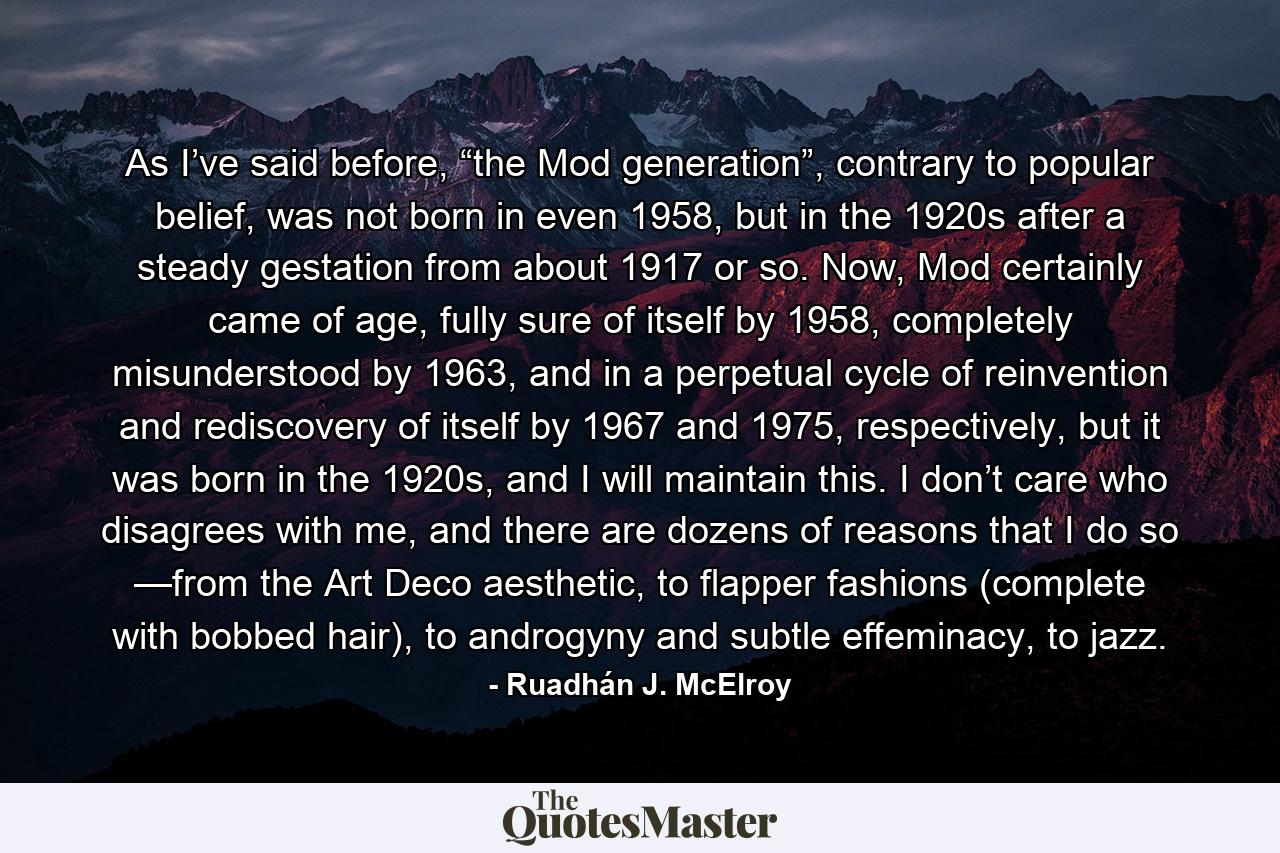 As I’ve said before, “the Mod generation”, contrary to popular belief, was not born in even 1958, but in the 1920s after a steady gestation from about 1917 or so. Now, Mod certainly came of age, fully sure of itself by 1958, completely misunderstood by 1963, and in a perpetual cycle of reinvention and rediscovery of itself by 1967 and 1975, respectively, but it was born in the 1920s, and I will maintain this. I don’t care who disagrees with me, and there are dozens of reasons that I do so —from the Art Deco aesthetic, to flapper fashions (complete with bobbed hair), to androgyny and subtle effeminacy, to jazz. - Quote by Ruadhán J. McElroy