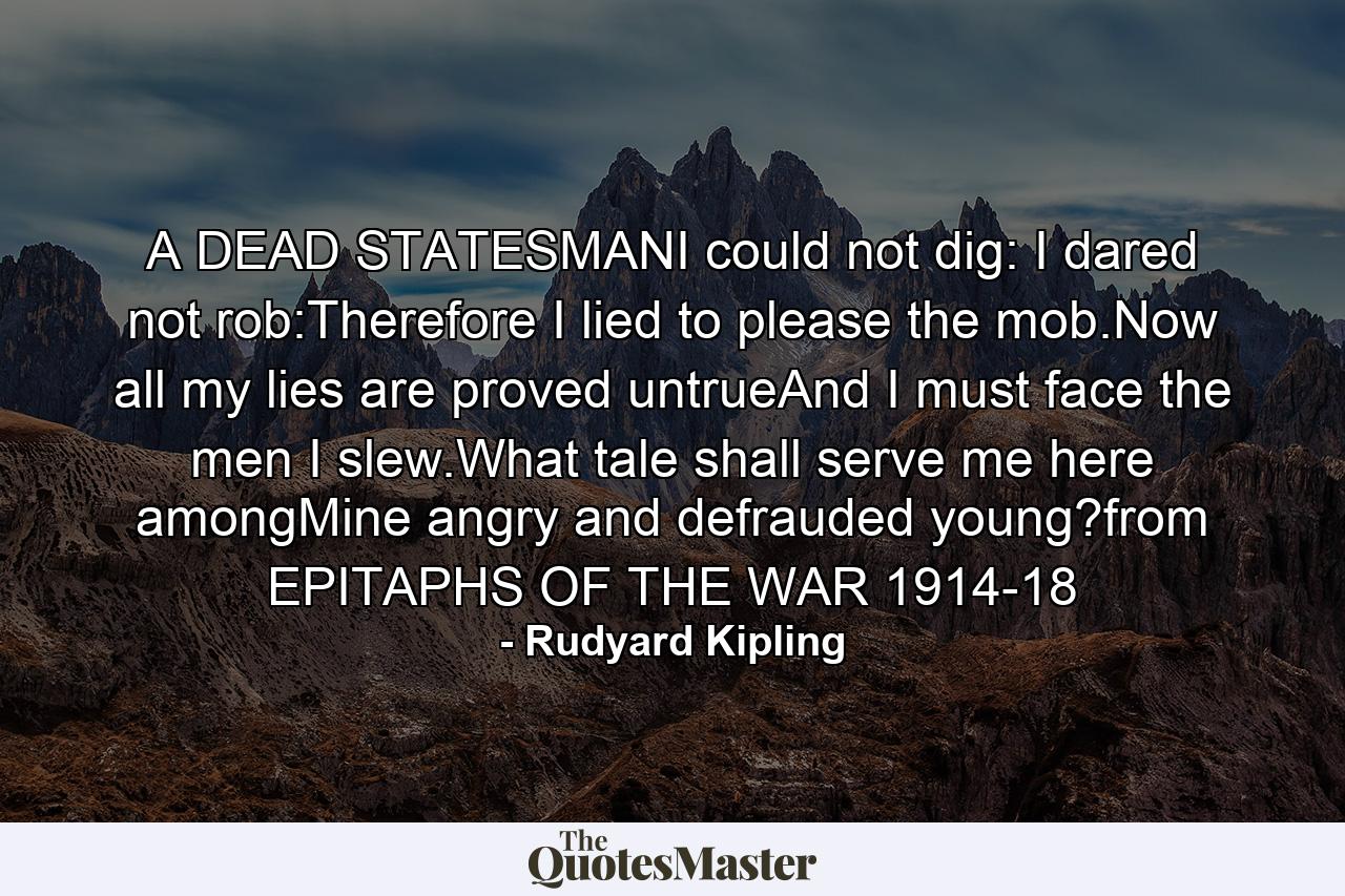 A DEAD STATESMANI could not dig: I dared not rob:Therefore I lied to please the mob.Now all my lies are proved untrueAnd I must face the men I slew.What tale shall serve me here amongMine angry and defrauded young?from EPITAPHS OF THE WAR 1914-18 - Quote by Rudyard Kipling