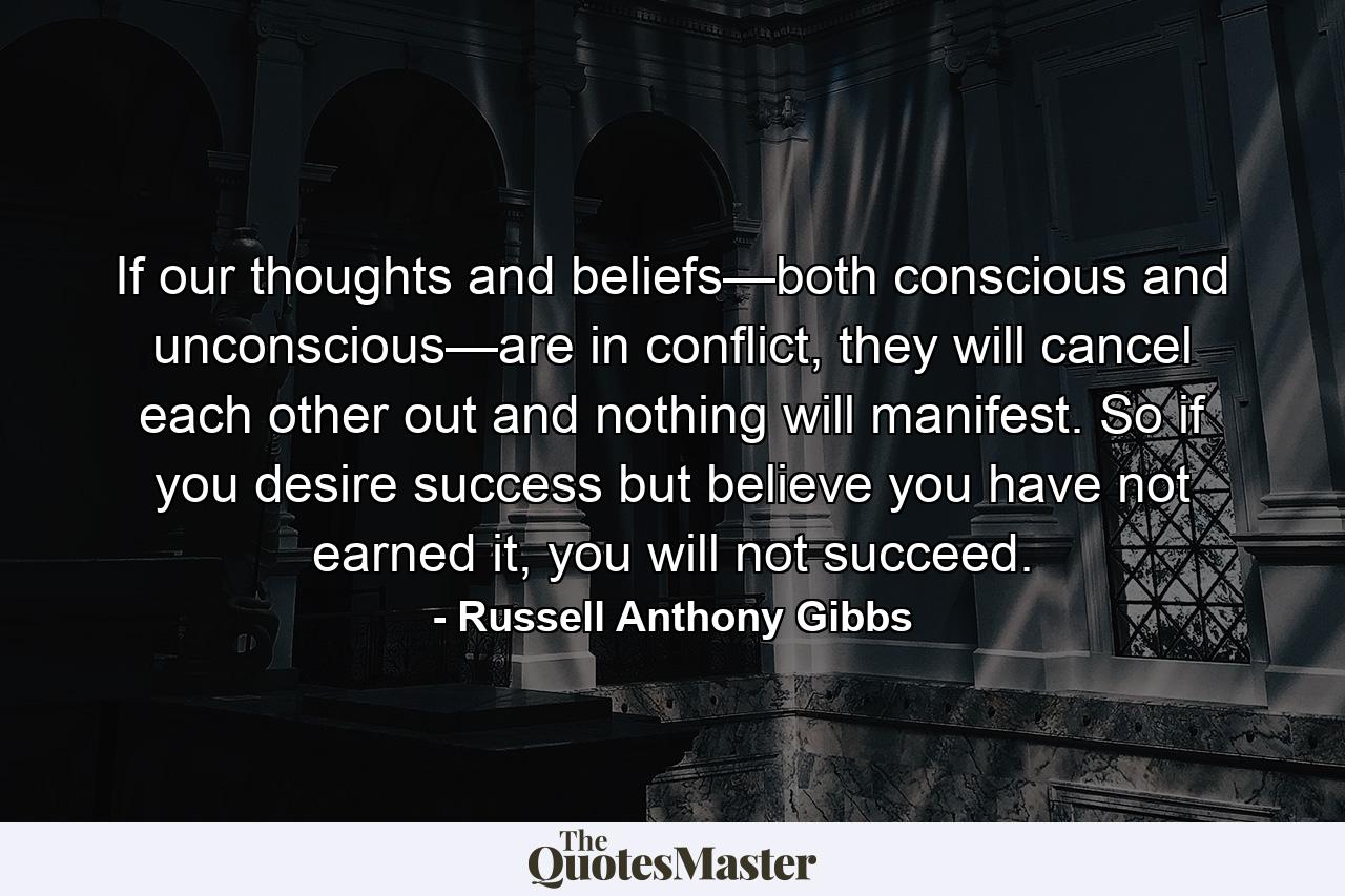 If our thoughts and beliefs—both conscious and unconscious—are in conflict, they will cancel each other out and nothing will manifest. So if you desire success but believe you have not earned it, you will not succeed. - Quote by Russell Anthony Gibbs