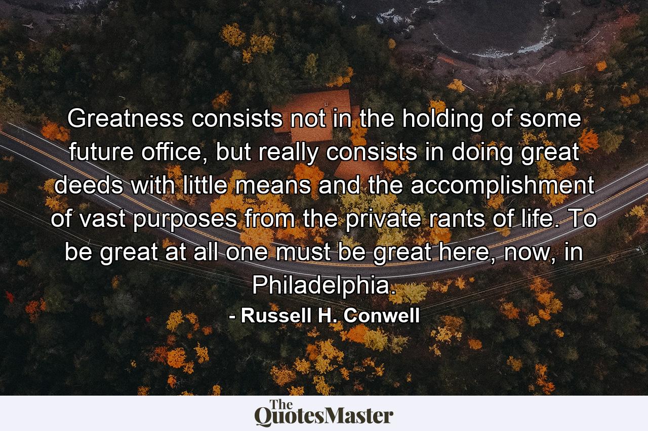 Greatness consists not in the holding of some future office, but really consists in doing great deeds with little means and the accomplishment of vast purposes from the private rants of life. To be great at all one must be great here, now, in Philadelphia. - Quote by Russell H. Conwell