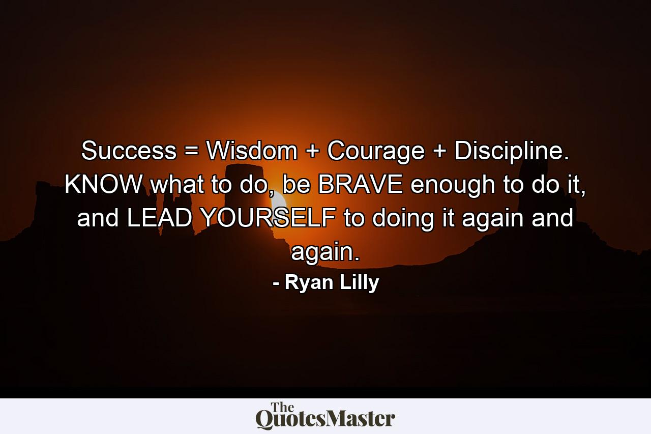 Success = Wisdom + Courage + Discipline. KNOW what to do, be BRAVE enough to do it, and LEAD YOURSELF to doing it again and again. - Quote by Ryan Lilly