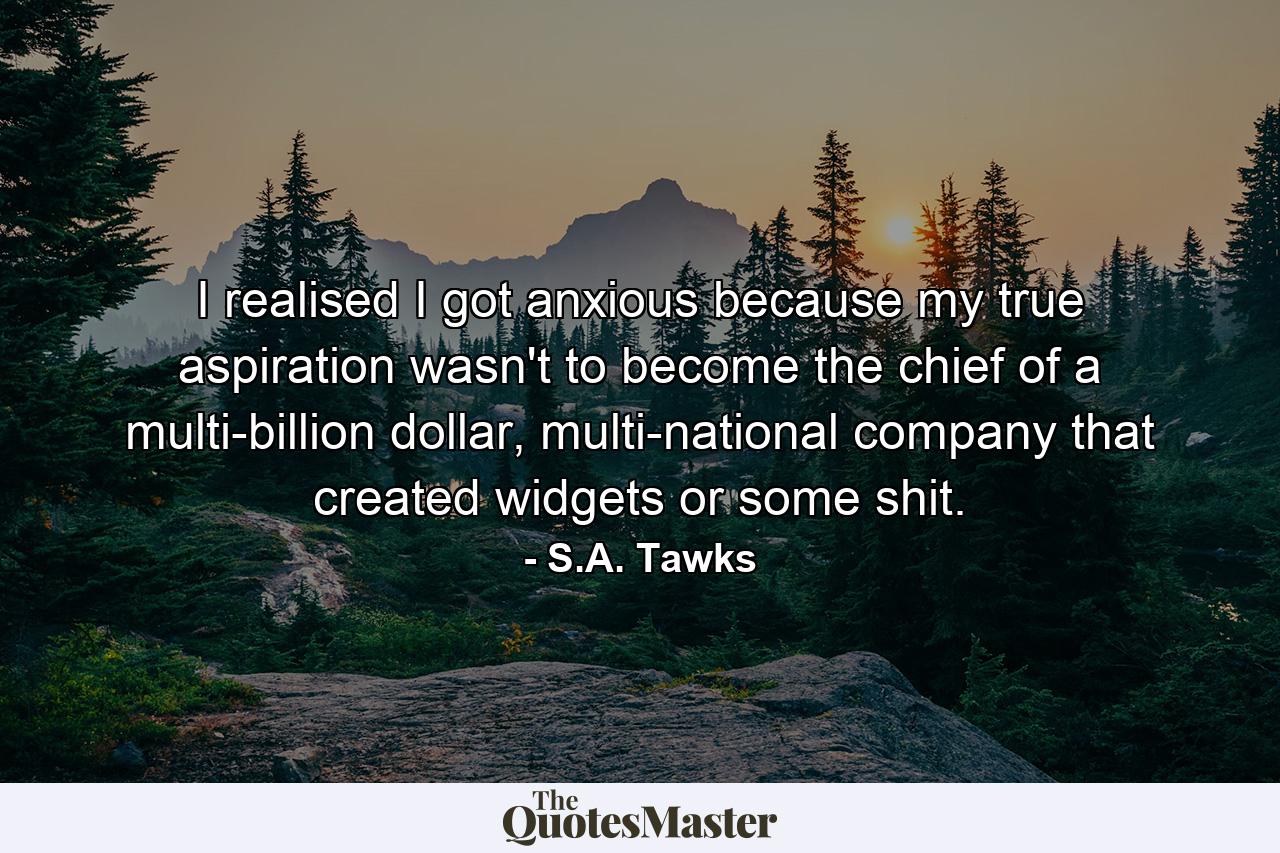 I realised I got anxious because my true aspiration wasn't to become the chief of a multi-billion dollar, multi-national company that created widgets or some shit. - Quote by S.A. Tawks