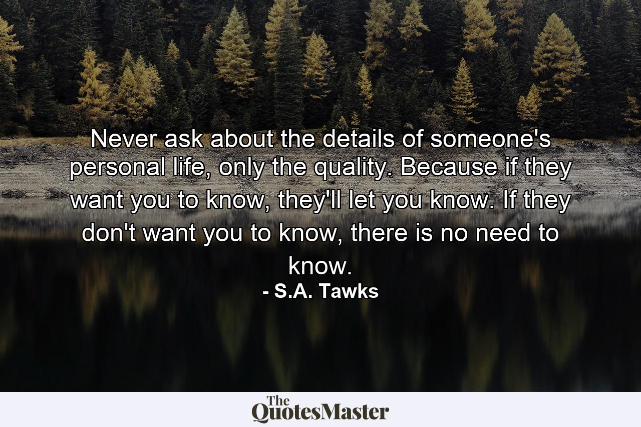 Never ask about the details of someone's personal life, only the quality. Because if they want you to know, they'll let you know. If they don't want you to know, there is no need to know. - Quote by S.A. Tawks