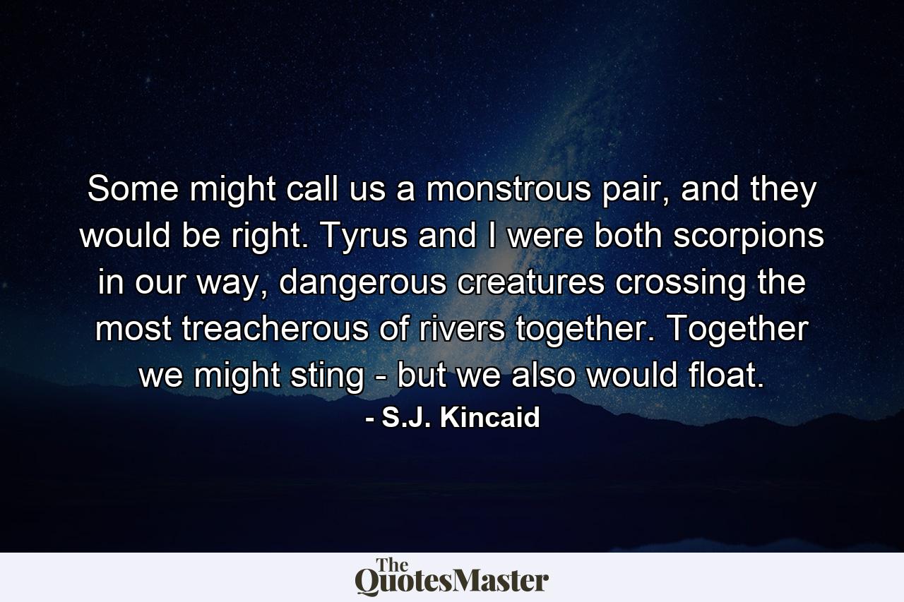 Some might call us a monstrous pair, and they would be right. Tyrus and I were both scorpions in our way, dangerous creatures crossing the most treacherous of rivers together. Together we might sting - but we also would float. - Quote by S.J. Kincaid