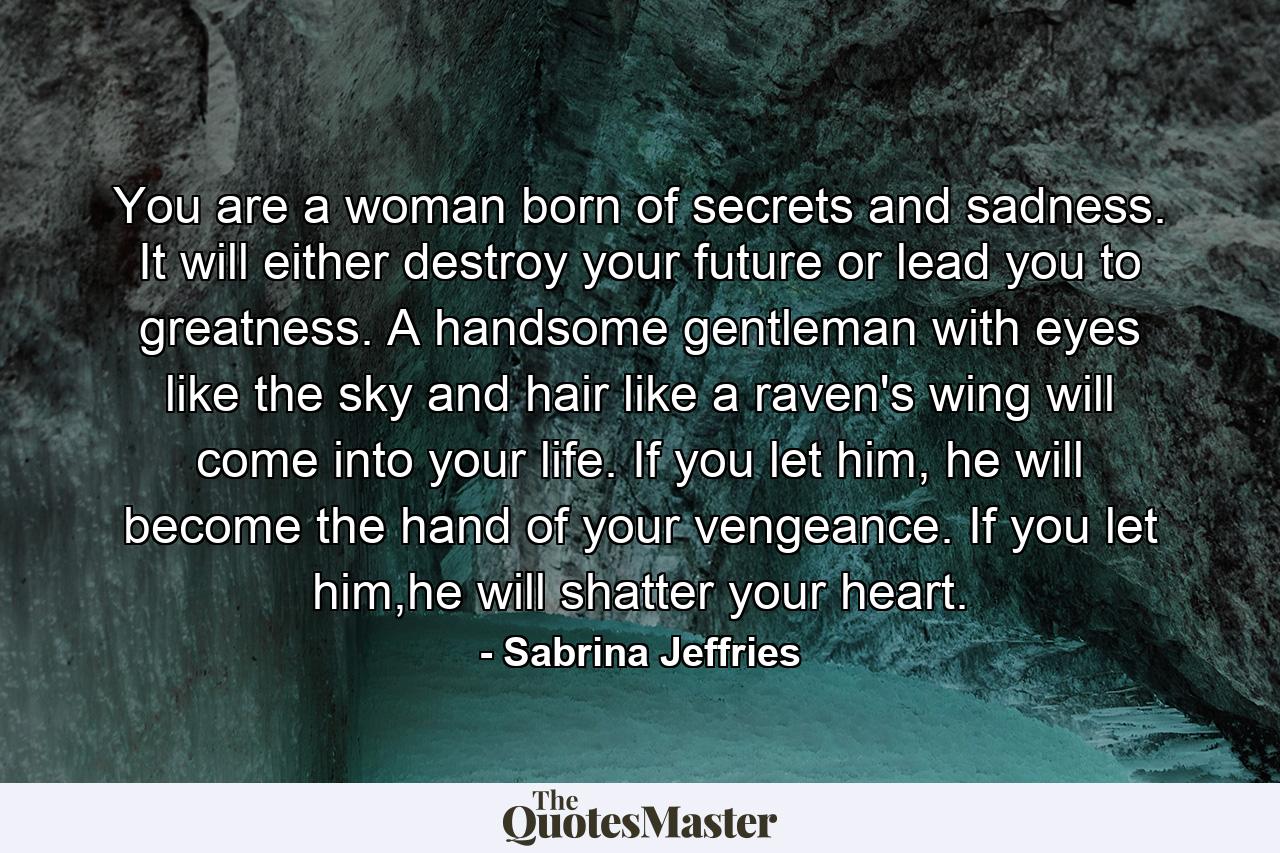 You are a woman born of secrets and sadness. It will either destroy your future or lead you to greatness. A handsome gentleman with eyes like the sky and hair like a raven's wing will come into your life. If you let him, he will become the hand of your vengeance. If you let him,he will shatter your heart. - Quote by Sabrina Jeffries