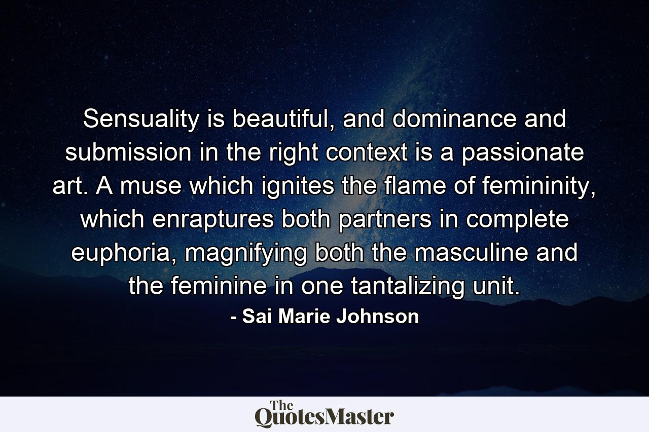 Sensuality is beautiful, and dominance and submission in the right context is a passionate art. A muse which ignites the flame of femininity, which enraptures both partners in complete euphoria, magnifying both the masculine and the feminine in one tantalizing unit. - Quote by Sai Marie Johnson