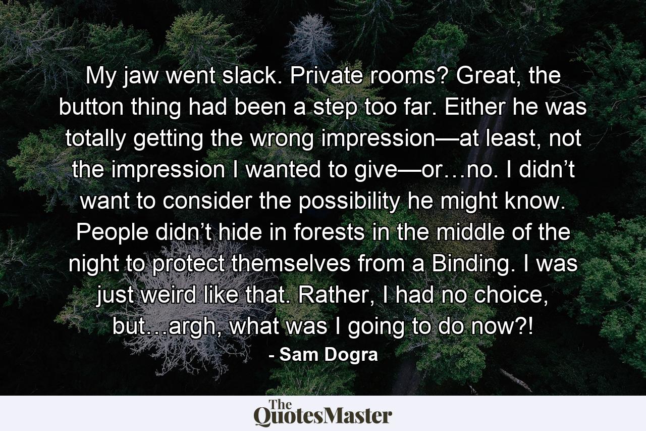 My jaw went slack. Private rooms? Great, the button thing had been a step too far. Either he was totally getting the wrong impression—at least, not the impression I wanted to give—or…no. I didn’t want to consider the possibility he might know. People didn’t hide in forests in the middle of the night to protect themselves from a Binding. I was just weird like that. Rather, I had no choice, but…argh, what was I going to do now?! - Quote by Sam Dogra