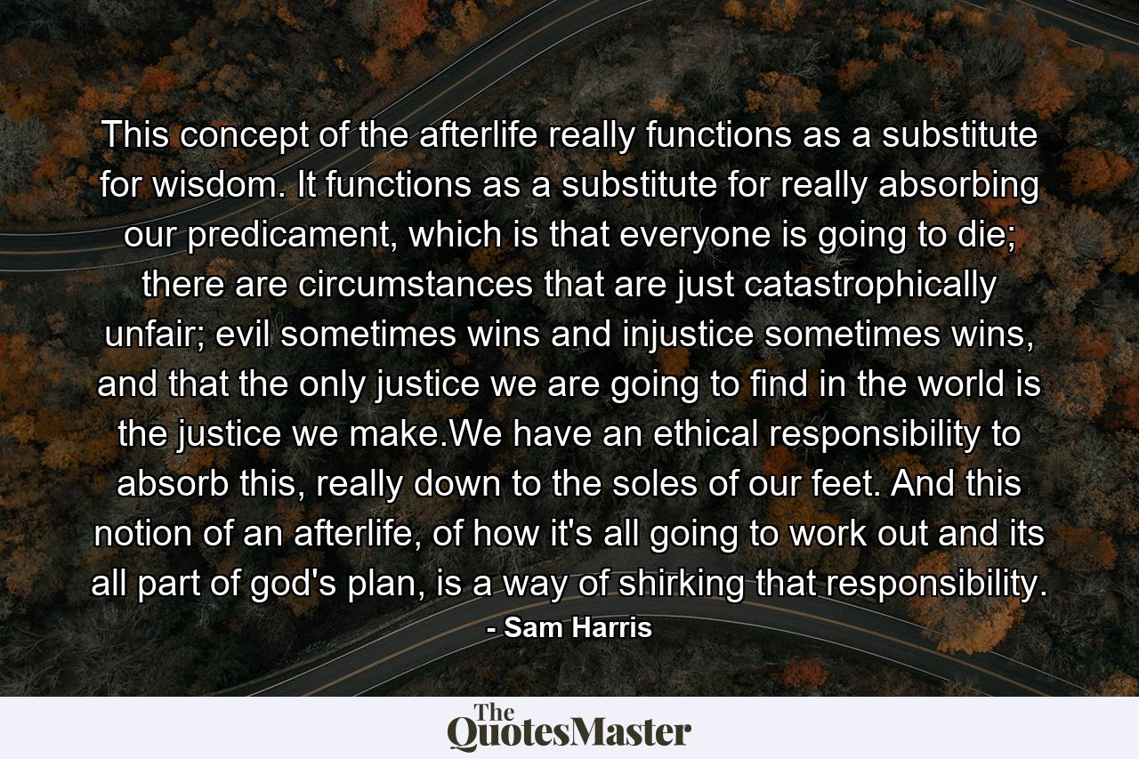 This concept of the afterlife really functions as a substitute for wisdom. It functions as a substitute for really absorbing our predicament, which is that everyone is going to die; there are circumstances that are just catastrophically unfair; evil sometimes wins and injustice sometimes wins, and that the only justice we are going to find in the world is the justice we make.We have an ethical responsibility to absorb this, really down to the soles of our feet. And this notion of an afterlife, of how it's all going to work out and its all part of god's plan, is a way of shirking that responsibility. - Quote by Sam Harris