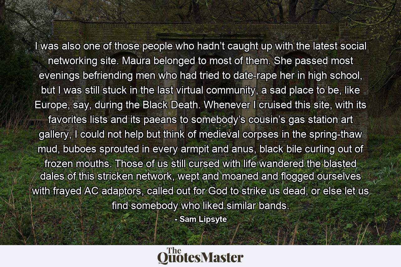 I was also one of those people who hadn’t caught up with the latest social networking site. Maura belonged to most of them. She passed most evenings befriending men who had tried to date-rape her in high school, but I was still stuck in the last virtual community, a sad place to be, like Europe, say, during the Black Death. Whenever I cruised this site, with its favorites lists and its paeans to somebody’s cousin’s gas station art gallery, I could not help but think of medieval corpses in the spring-thaw mud, buboes sprouted in every armpit and anus, black bile curling out of frozen mouths. Those of us still cursed with life wandered the blasted dales of this stricken network, wept and moaned and flogged ourselves with frayed AC adaptors, called out for God to strike us dead, or else let us find somebody who liked similar bands. - Quote by Sam Lipsyte