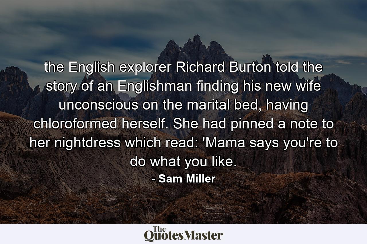 the English explorer Richard Burton told the story of an Englishman finding his new wife unconscious on the marital bed, having chloroformed herself. She had pinned a note to her nightdress which read: 'Mama says you're to do what you like. - Quote by Sam Miller