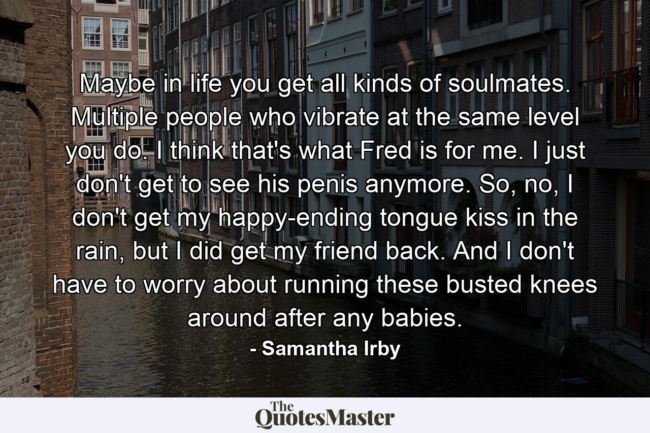 Maybe in life you get all kinds of soulmates. Multiple people who vibrate at the same level you do. I think that's what Fred is for me. I just don't get to see his penis anymore. So, no, I don't get my happy-ending tongue kiss in the rain, but I did get my friend back. And I don't have to worry about running these busted knees around after any babies. - Quote by Samantha Irby