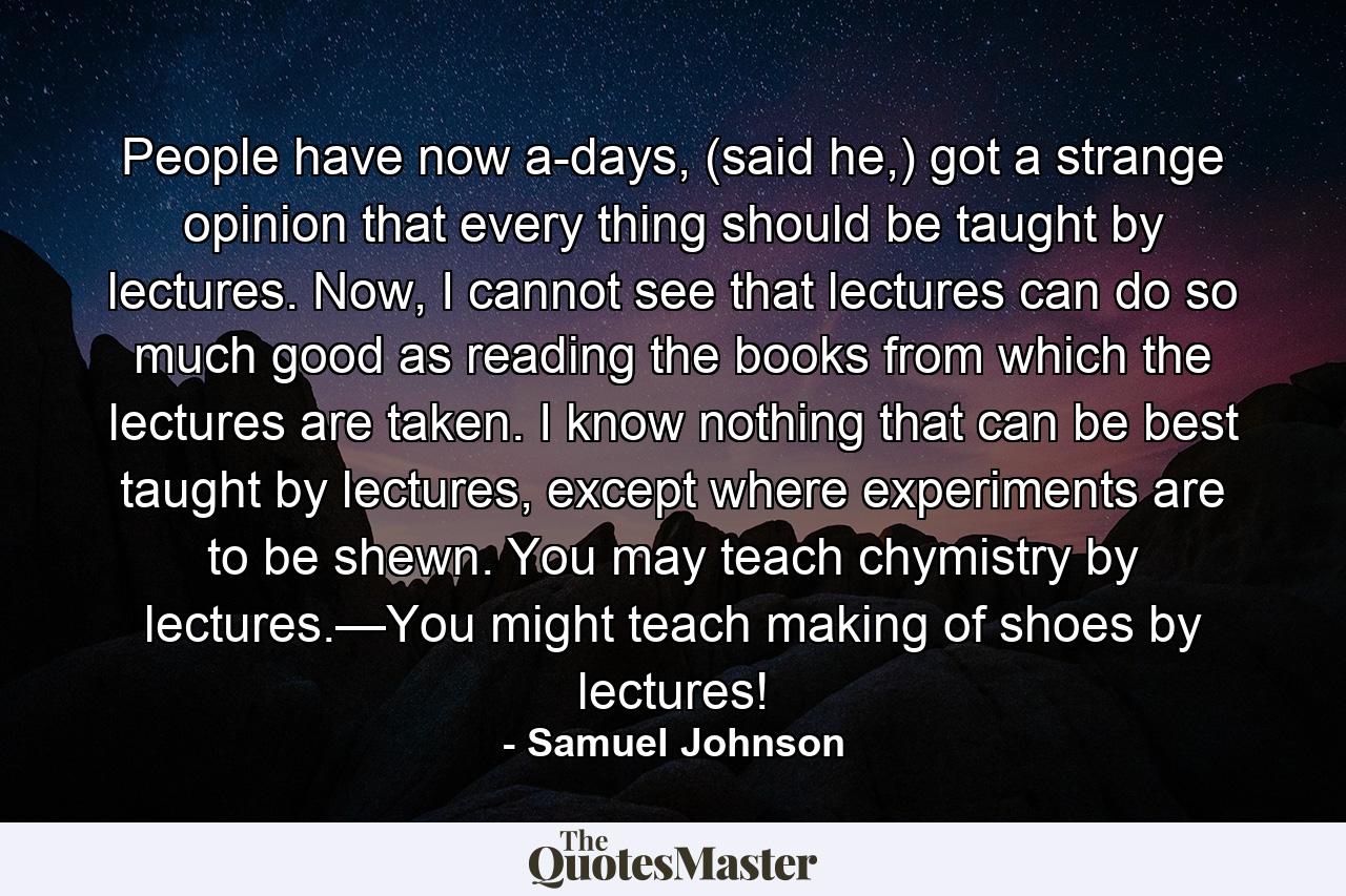 People have now a-days, (said he,) got a strange opinion that every thing should be taught by lectures. Now, I cannot see that lectures can do so much good as reading the books from which the lectures are taken. I know nothing that can be best taught by lectures, except where experiments are to be shewn. You may teach chymistry by lectures.—You might teach making of shoes by lectures! - Quote by Samuel Johnson