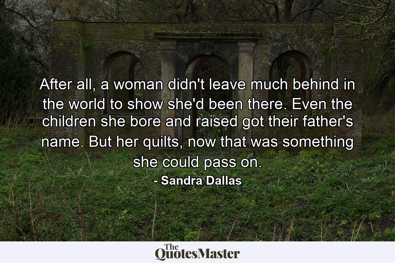 After all, a woman didn't leave much behind in the world to show she'd been there. Even the children she bore and raised got their father's name. But her quilts, now that was something she could pass on. - Quote by Sandra Dallas