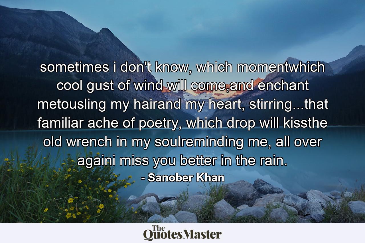 sometimes i don't know, which momentwhich cool gust of wind will come,and enchant metousling my hairand my heart, stirring...that familiar ache of poetry, which drop will kissthe old wrench in my soulreminding me, all over againi miss you better in the rain. - Quote by Sanober Khan