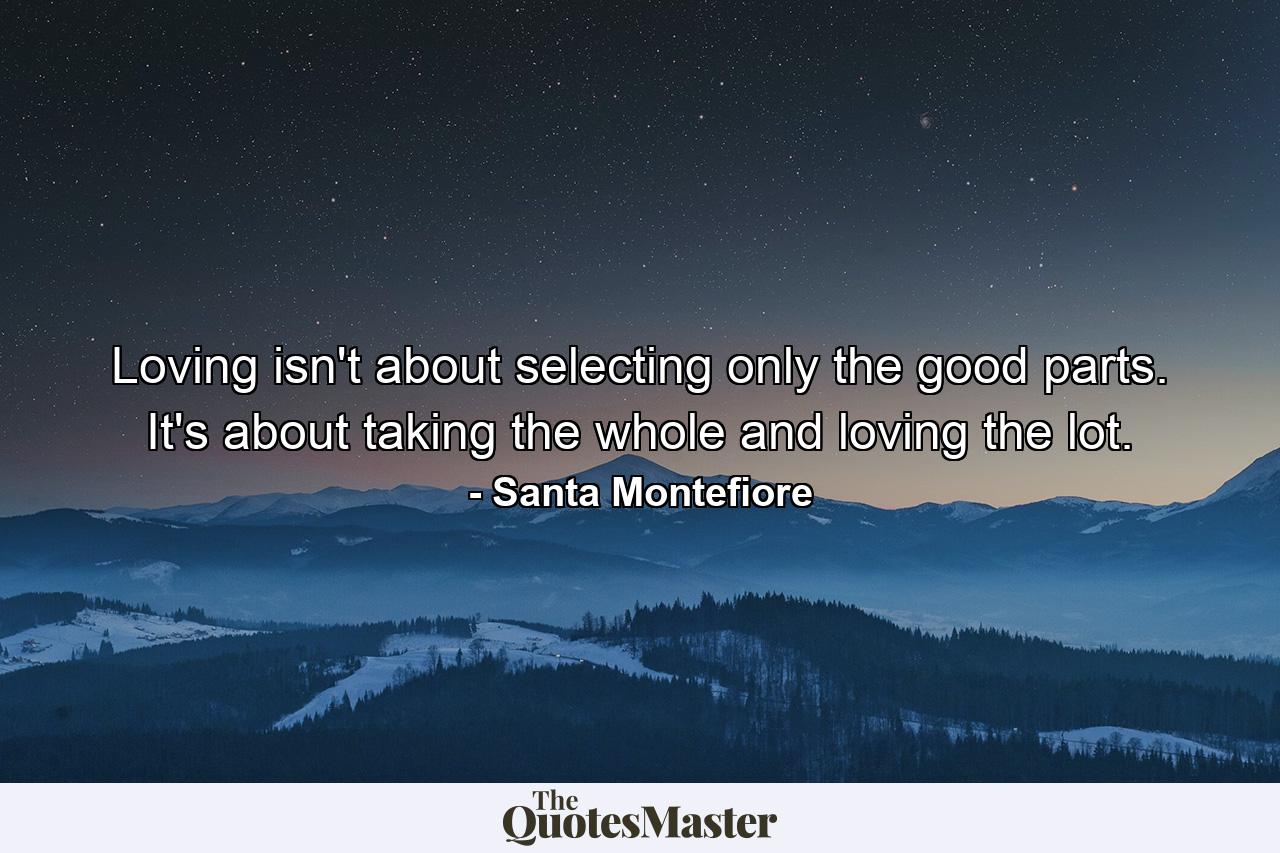 Loving isn't about selecting only the good parts. It's about taking the whole and loving the lot. - Quote by Santa Montefiore