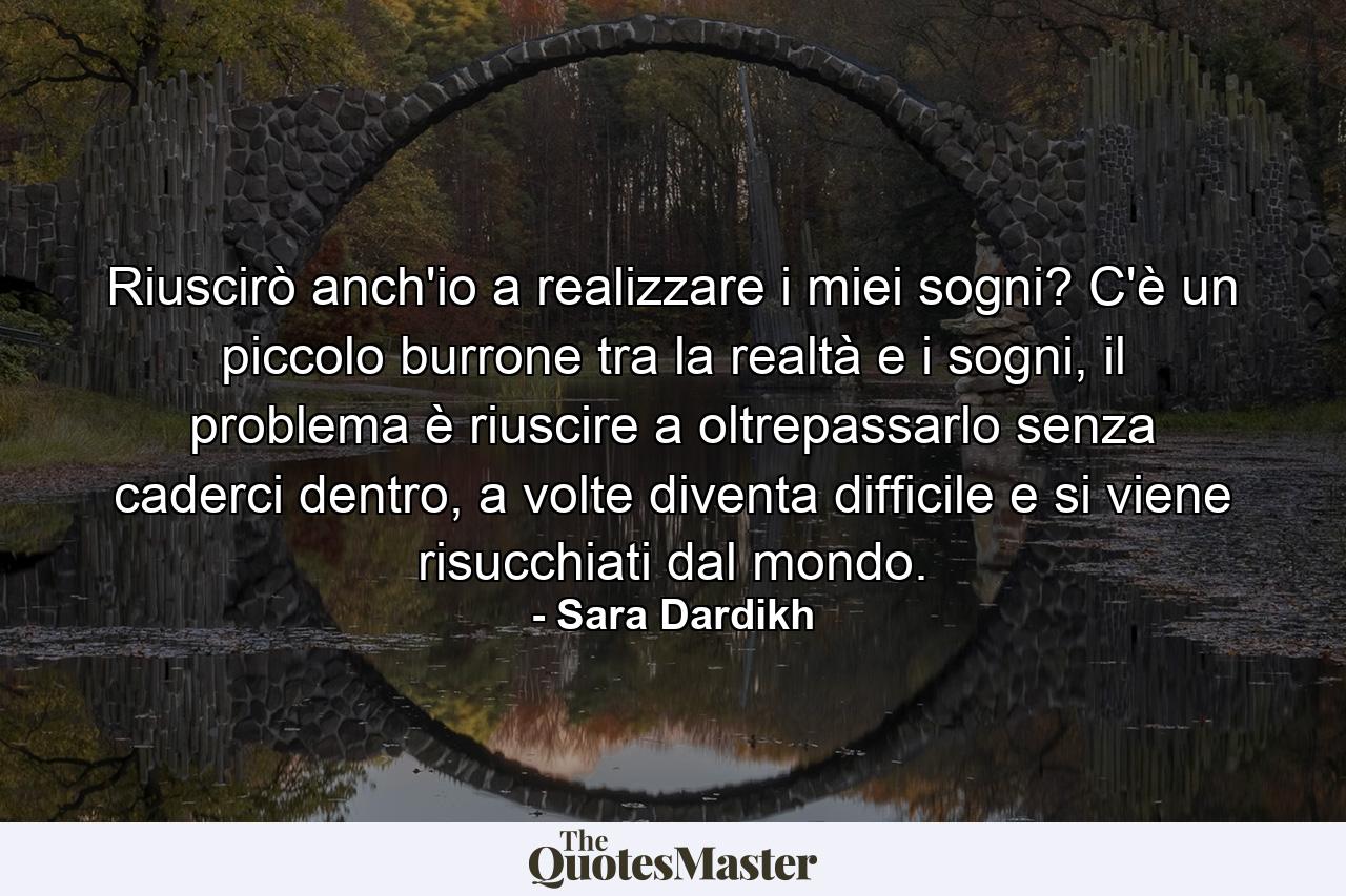 Riuscirò anch'io a realizzare i miei sogni? C'è un piccolo burrone tra la realtà e i sogni, il problema è riuscire a oltrepassarlo senza caderci dentro, a volte diventa difficile e si viene risucchiati dal mondo. - Quote by Sara Dardikh