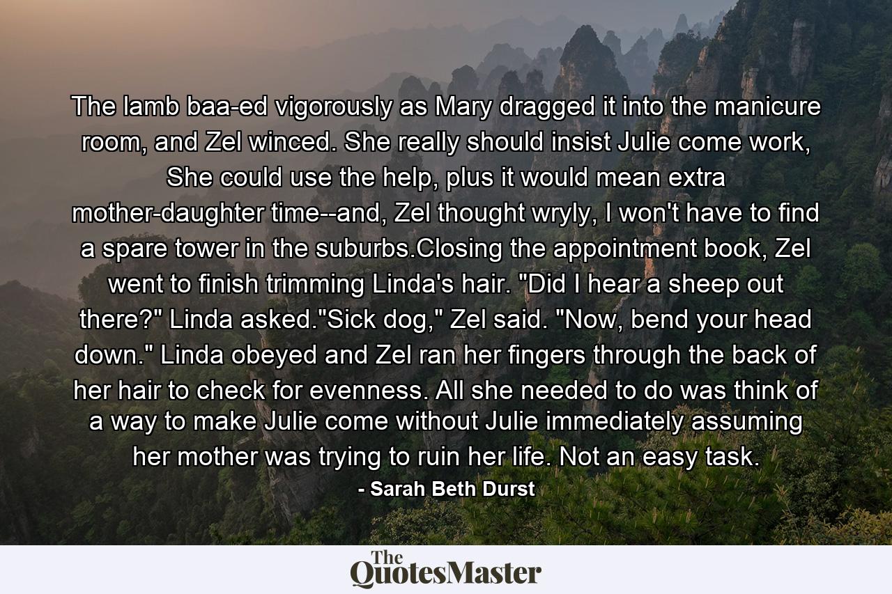 The lamb baa-ed vigorously as Mary dragged it into the manicure room, and Zel winced. She really should insist Julie come work, She could use the help, plus it would mean extra mother-daughter time--and, Zel thought wryly, I won't have to find a spare tower in the suburbs.Closing the appointment book, Zel went to finish trimming Linda's hair. 