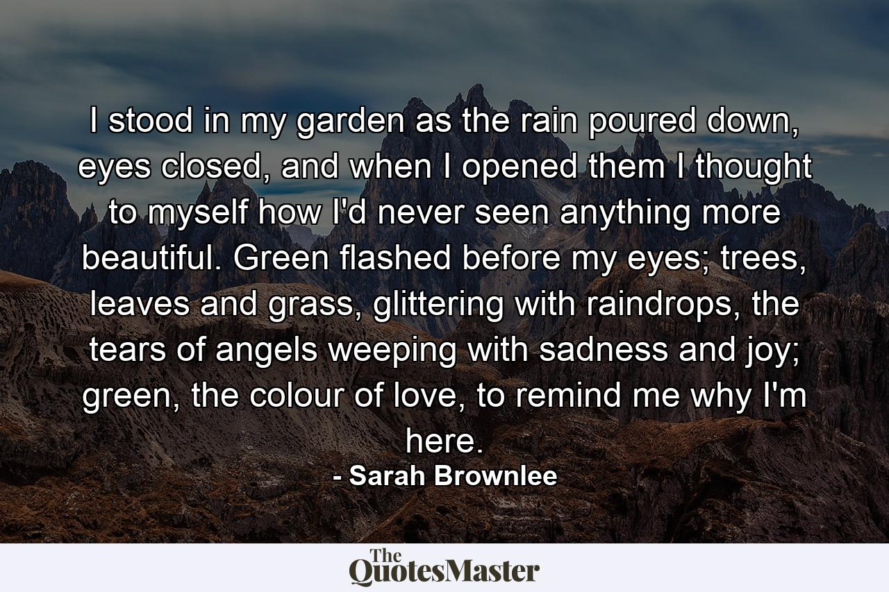 I stood in my garden as the rain poured down, eyes closed, and when I opened them I thought to myself how I'd never seen anything more beautiful. Green flashed before my eyes; trees, leaves and grass, glittering with raindrops, the tears of angels weeping with sadness and joy; green, the colour of love, to remind me why I'm here. - Quote by Sarah Brownlee