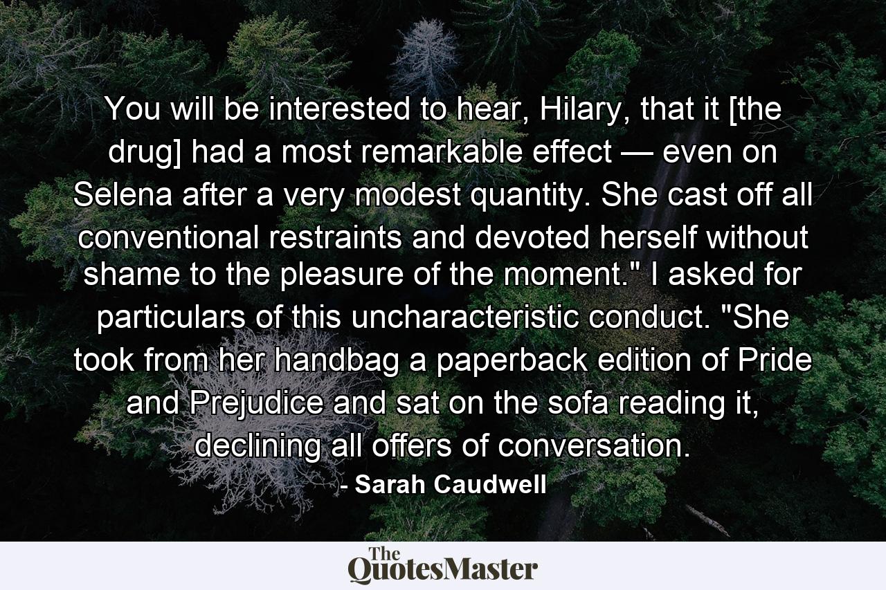 You will be interested to hear, Hilary, that it [the drug] had a most remarkable effect — even on Selena after a very modest quantity. She cast off all conventional restraints and devoted herself without shame to the pleasure of the moment.