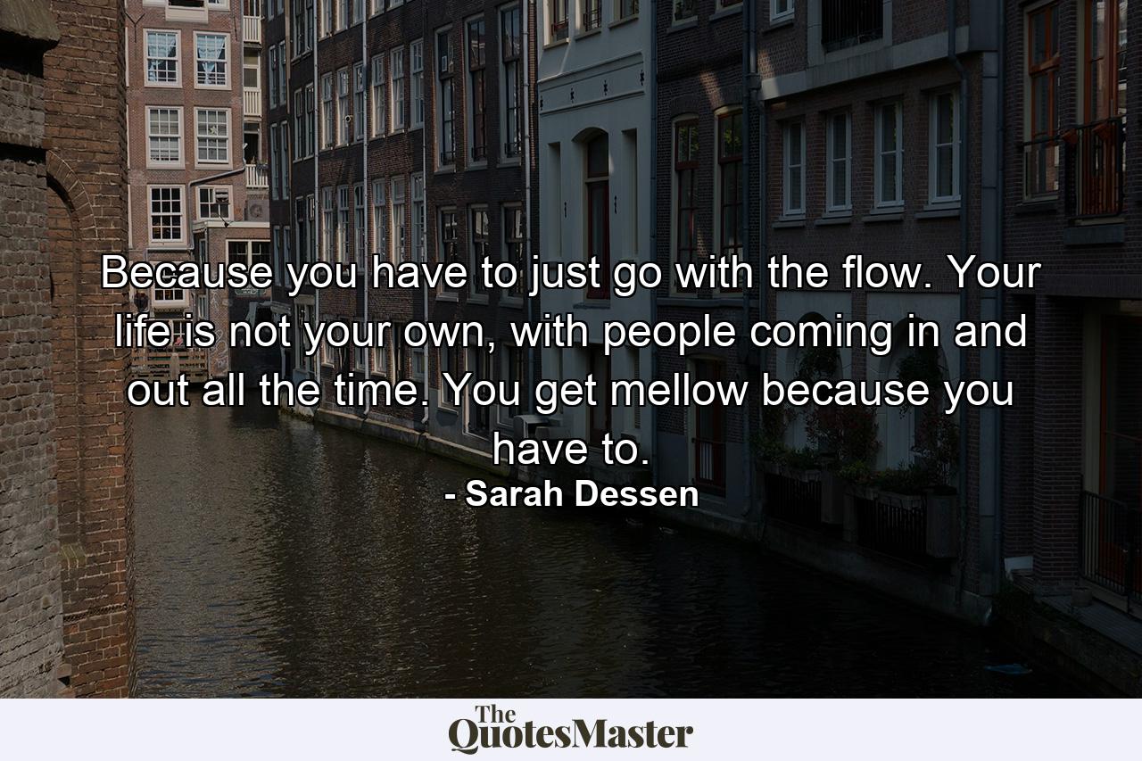 Because you have to just go with the flow. Your life is not your own, with people coming in and out all the time. You get mellow because you have to. - Quote by Sarah Dessen