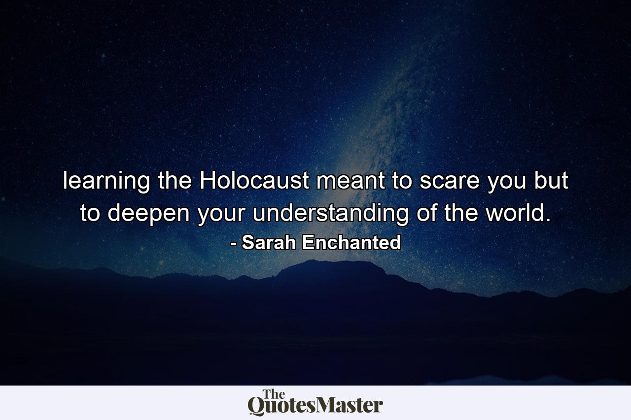 learning the Holocaust meant to scare you but to deepen your understanding of the world. - Quote by Sarah Enchanted