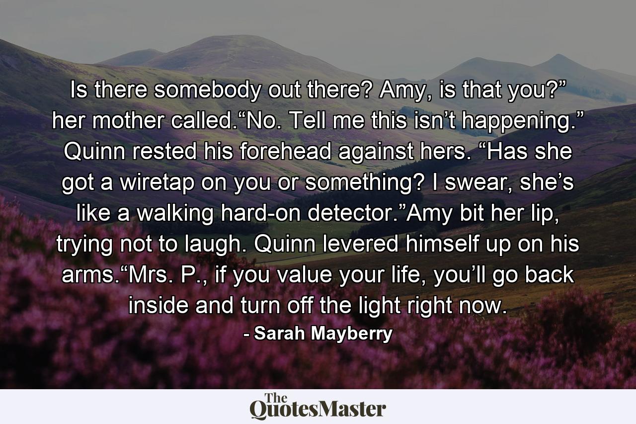 Is there somebody out there? Amy, is that you?” her mother called.“No. Tell me this isn’t happening.” Quinn rested his forehead against hers. “Has she got a wiretap on you or something? I swear, she’s like a walking hard-on detector.”Amy bit her lip, trying not to laugh. Quinn levered himself up on his arms.“Mrs. P., if you value your life, you’ll go back inside and turn off the light right now. - Quote by Sarah Mayberry