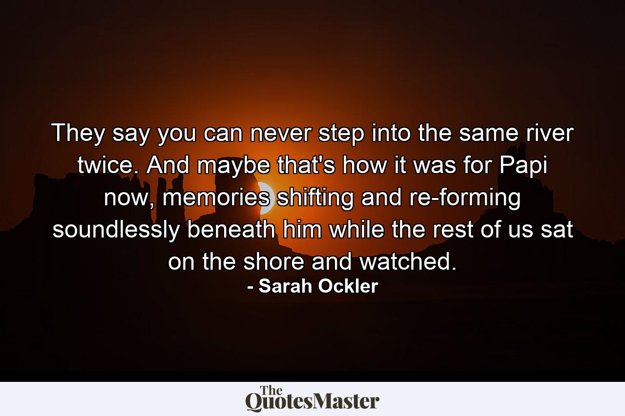 They say you can never step into the same river twice. And maybe that's how it was for Papi now, memories shifting and re-forming soundlessly beneath him while the rest of us sat on the shore and watched. - Quote by Sarah Ockler