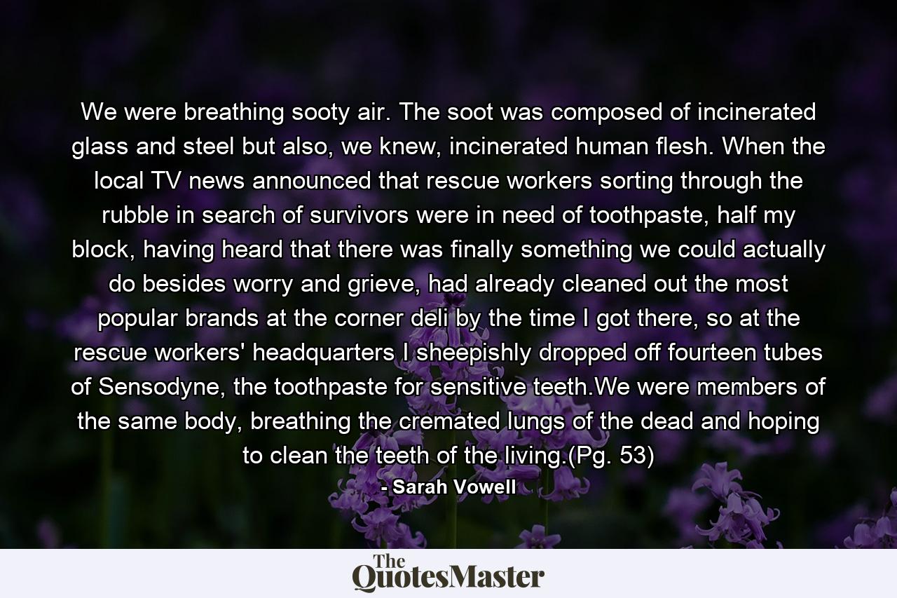 We were breathing sooty air. The soot was composed of incinerated glass and steel but also, we knew, incinerated human flesh. When the local TV news announced that rescue workers sorting through the rubble in search of survivors were in need of toothpaste, half my block, having heard that there was finally something we could actually do besides worry and grieve, had already cleaned out the most popular brands at the corner deli by the time I got there, so at the rescue workers' headquarters I sheepishly dropped off fourteen tubes of Sensodyne, the toothpaste for sensitive teeth.We were members of the same body, breathing the cremated lungs of the dead and hoping to clean the teeth of the living.(Pg. 53) - Quote by Sarah Vowell