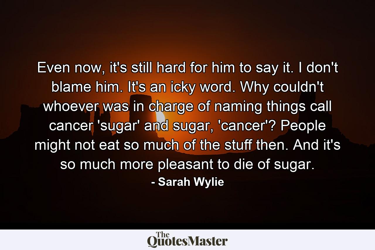 Even now, it's still hard for him to say it. I don't blame him. It's an icky word. Why couldn't whoever was in charge of naming things call cancer 'sugar' and sugar, 'cancer'? People might not eat so much of the stuff then. And it's so much more pleasant to die of sugar. - Quote by Sarah Wylie