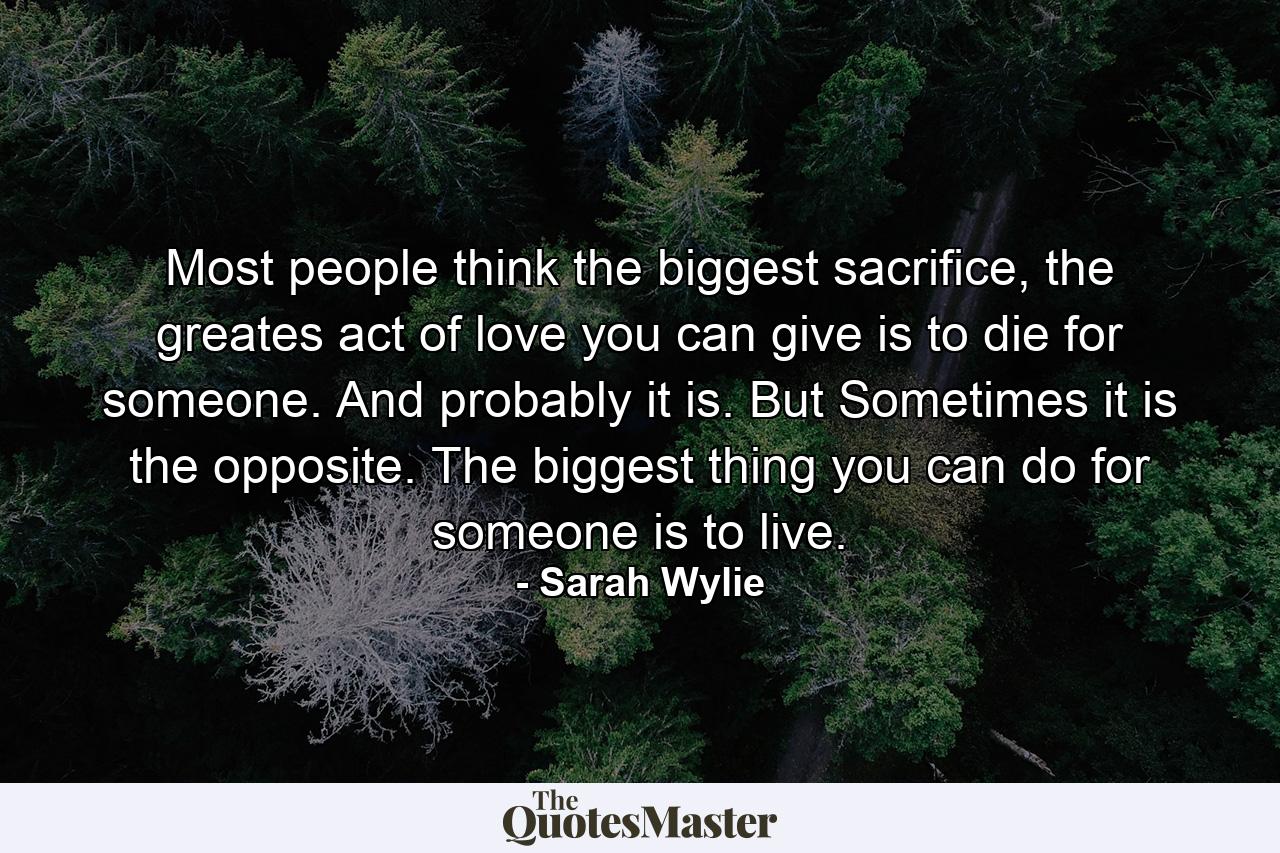 Most people think the biggest sacrifice, the greates act of love you can give is to die for someone. And probably it is. But Sometimes it is the opposite. The biggest thing you can do for someone is to live. - Quote by Sarah Wylie