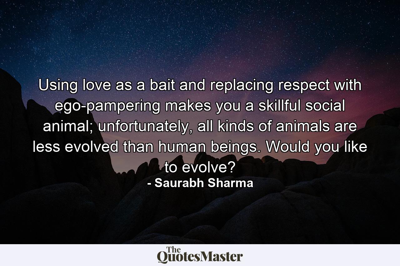 Using love as a bait and replacing respect with ego-pampering makes you a skillful social animal; unfortunately, all kinds of animals are less evolved than human beings. Would you like to evolve? - Quote by Saurabh Sharma