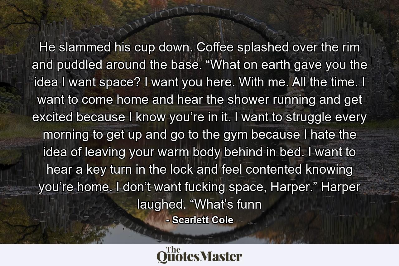 He slammed his cup down. Coffee splashed over the rim and puddled around the base. “What on earth gave you the idea I want space? I want you here. With me. All the time. I want to come home and hear the shower running and get excited because I know you’re in it. I want to struggle every morning to get up and go to the gym because I hate the idea of leaving your warm body behind in bed. I want to hear a key turn in the lock and feel contented knowing you’re home. I don’t want fucking space, Harper.” Harper laughed. “What’s funn - Quote by Scarlett Cole