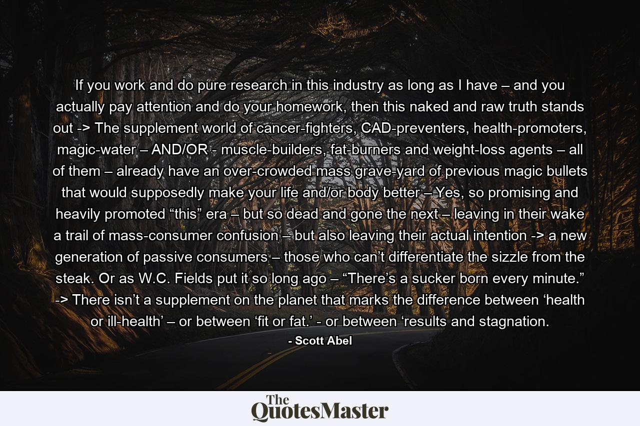 If you work and do pure research in this industry as long as I have – and you actually pay attention and do your homework, then this naked and raw truth stands out -> The supplement world of cancer-fighters, CAD-preventers, health-promoters, magic-water – AND/OR - muscle-builders, fat-burners and weight-loss agents – all of them – already have an over-crowded mass grave-yard of previous magic bullets that would supposedly make your life and/or body better – Yes, so promising and heavily promoted “this” era – but so dead and gone the next – leaving in their wake a trail of mass-consumer confusion – but also leaving their actual intention -> a new generation of passive consumers – those who can’t differentiate the sizzle from the steak. Or as W.C. Fields put it so long ago – “There’s a sucker born every minute.” -> There isn’t a supplement on the planet that marks the difference between ‘health or ill-health’ – or between ‘fit or fat.’ - or between ‘results and stagnation. - Quote by Scott Abel