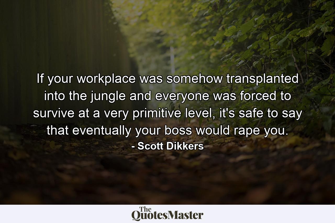 If your workplace was somehow transplanted into the jungle and everyone was forced to survive at a very primitive level, it's safe to say that eventually your boss would rape you. - Quote by Scott Dikkers