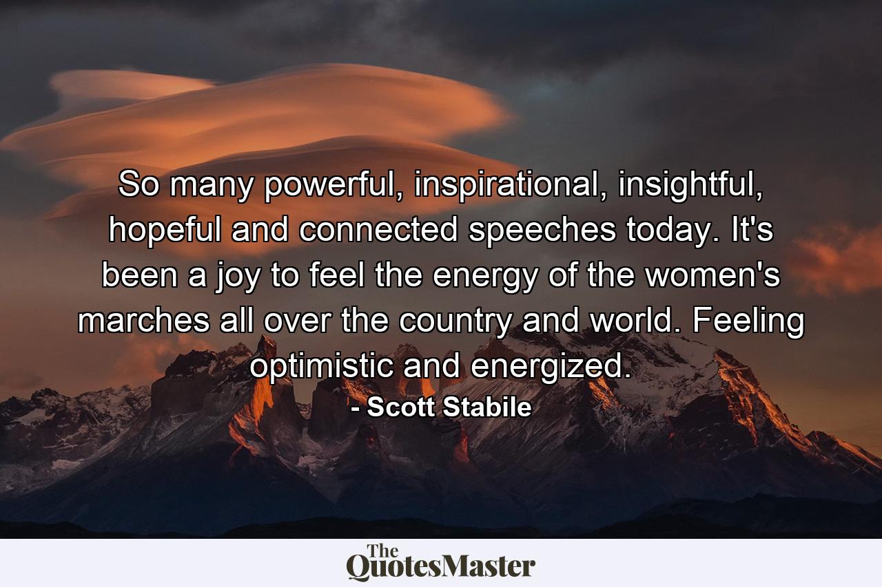 So many powerful, inspirational, insightful, hopeful and connected speeches today. It's been a joy to feel the energy of the women's marches all over the country and world. Feeling optimistic and energized. - Quote by Scott Stabile