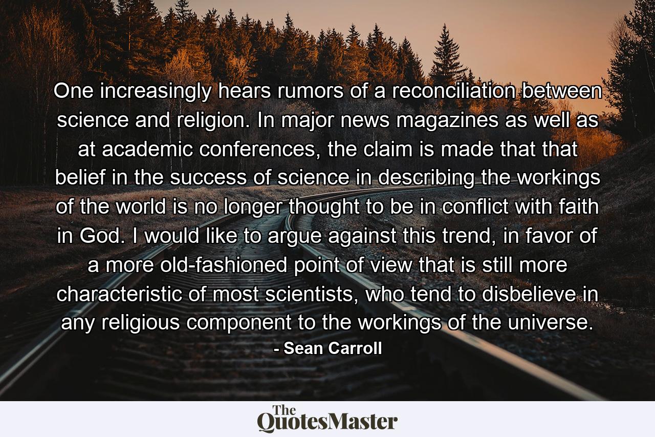 One increasingly hears rumors of a reconciliation between science and religion. In major news magazines as well as at academic conferences, the claim is made that that belief in the success of science in describing the workings of the world is no longer thought to be in conflict with faith in God. I would like to argue against this trend, in favor of a more old-fashioned point of view that is still more characteristic of most scientists, who tend to disbelieve in any religious component to the workings of the universe. - Quote by Sean Carroll