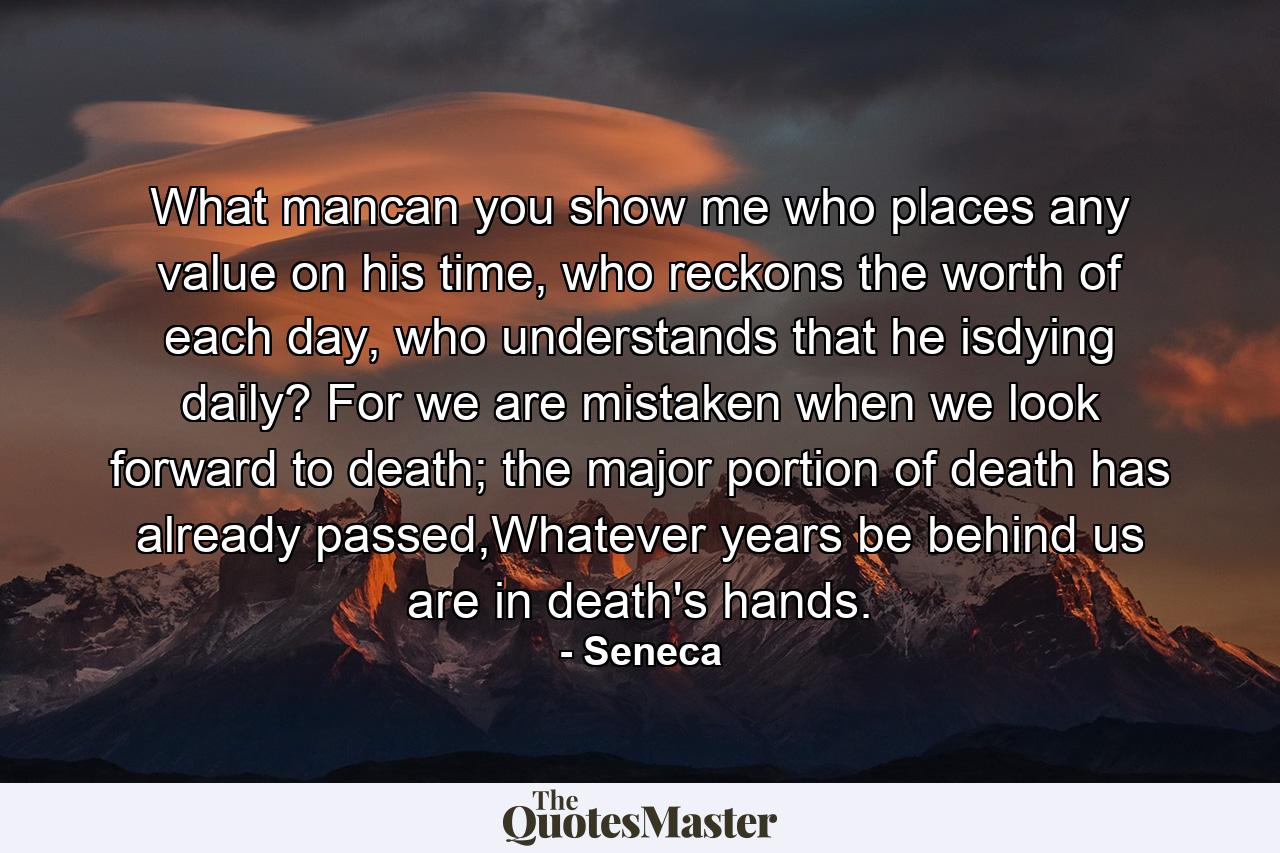 What mancan you show me who places any value on his time, who reckons the worth of each day, who understands that he isdying daily? For we are mistaken when we look forward to death; the major portion of death has already passed,Whatever years be behind us are in death's hands. - Quote by Seneca