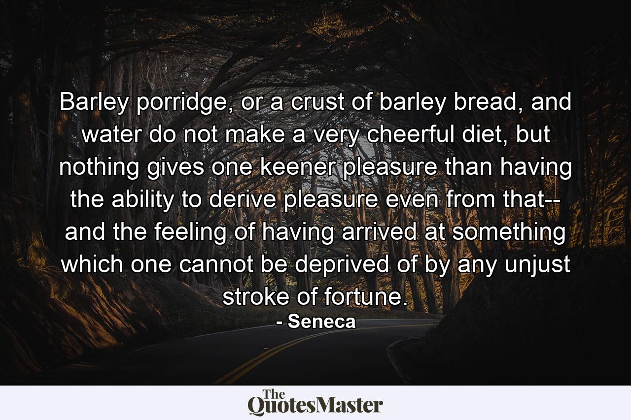 Barley porridge, or a crust of barley bread, and water do not make a very cheerful diet, but nothing gives one keener pleasure than having the ability to derive pleasure even from that-- and the feeling of having arrived at something which one cannot be deprived of by any unjust stroke of fortune. - Quote by Seneca