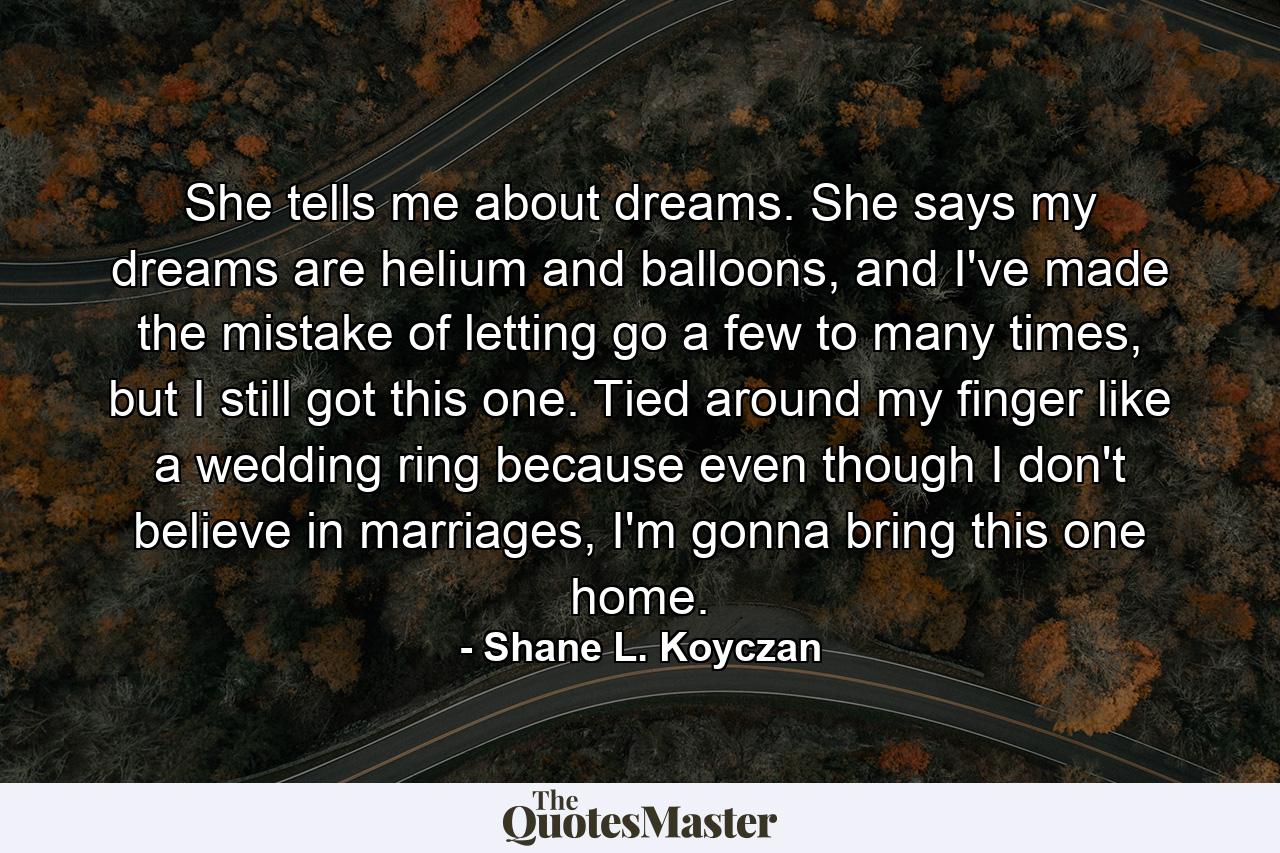 She tells me about dreams. She says my dreams are helium and balloons, and I've made the mistake of letting go a few to many times, but I still got this one. Tied around my finger like a wedding ring because even though I don't believe in marriages, I'm gonna bring this one home. - Quote by Shane L. Koyczan