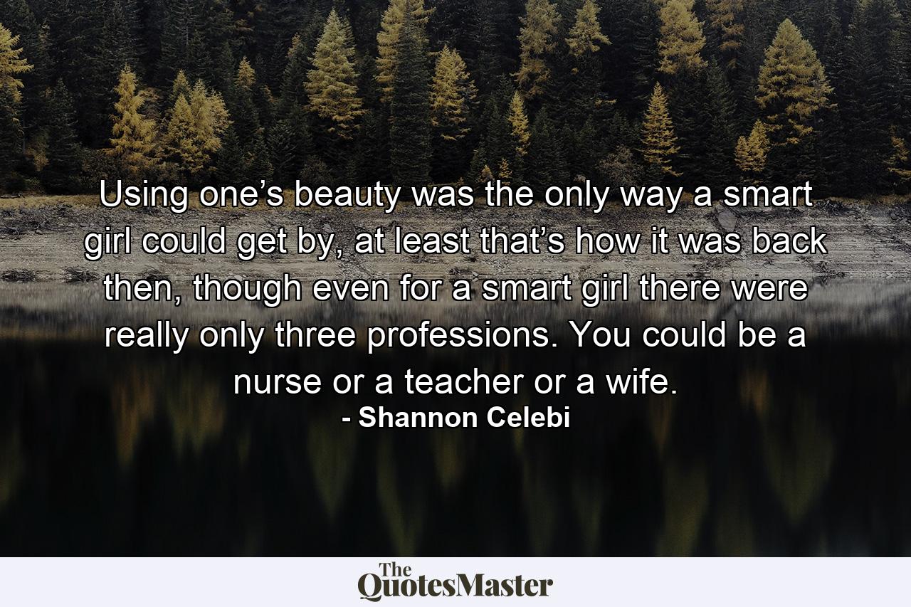 Using one’s beauty was the only way a smart girl could get by, at least that’s how it was back then, though even for a smart girl there were really only three professions. You could be a nurse or a teacher or a wife. - Quote by Shannon Celebi