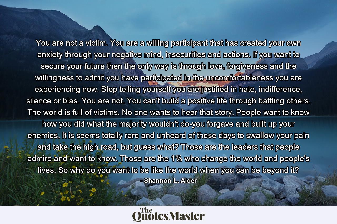 You are not a victim. You are a willing participant that has created your own anxiety through your negative mind, insecurities and actions. If you want to secure your future then the only way is through love, forgiveness and the willingness to admit you have participated in the uncomfortableness you are experiencing now. Stop telling yourself you are justified in hate, indifference, silence or bias. You are not. You can't build a positive life through battling others. The world is full of victims. No one wants to hear that story. People want to know how you did what the majority wouldn't do-you forgave and built up your enemies. It is seems totally rare and unheard of these days to swallow your pain and take the high road, but guess what? Those are the leaders that people admire and want to know. Those are the 1% who change the world and people's lives. So why do you want to be like the world when you can be beyond it? - Quote by Shannon L. Alder