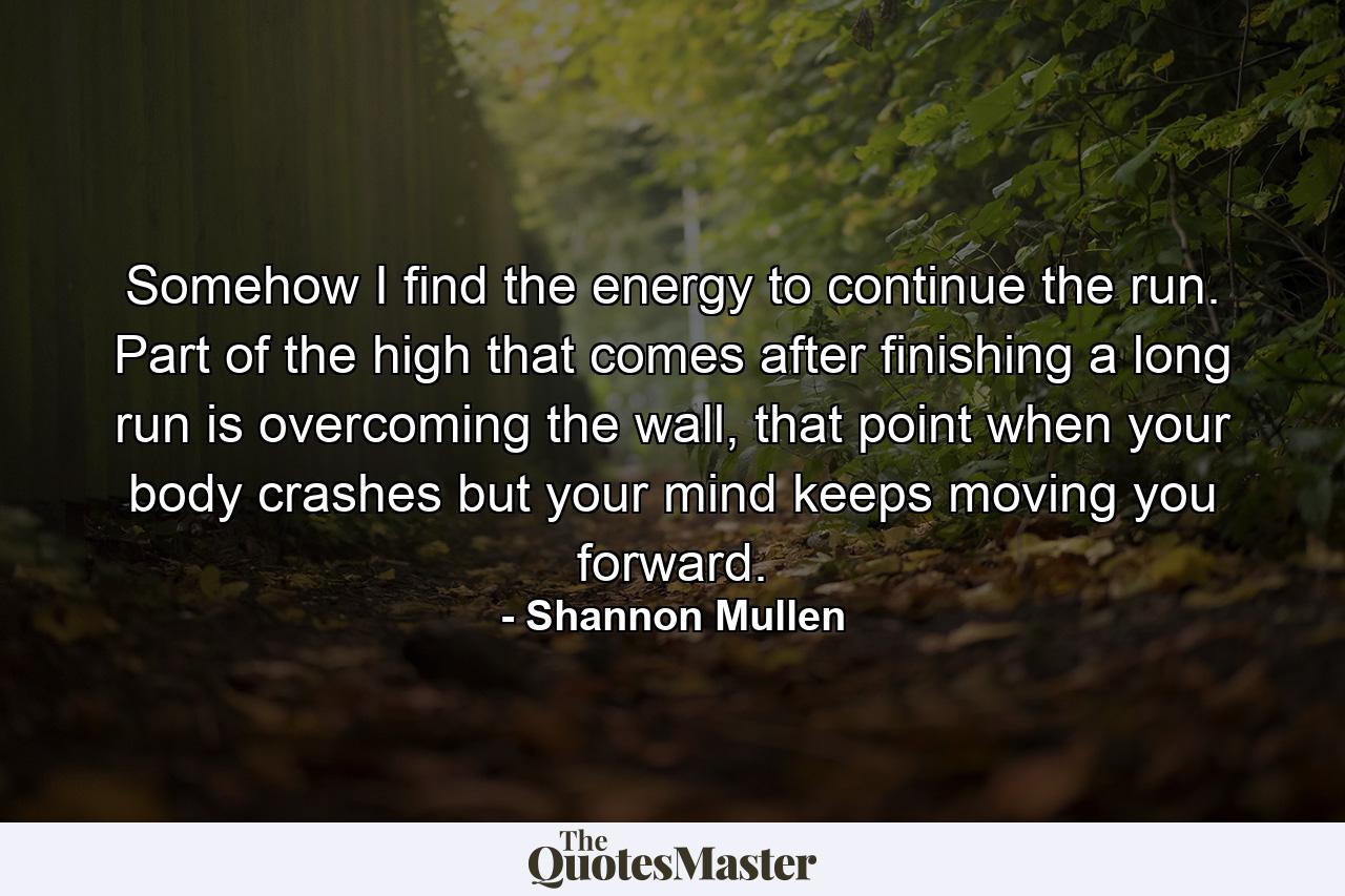 Somehow I find the energy to continue the run. Part of the high that comes after finishing a long run is overcoming the wall, that point when your body crashes but your mind keeps moving you forward. - Quote by Shannon Mullen