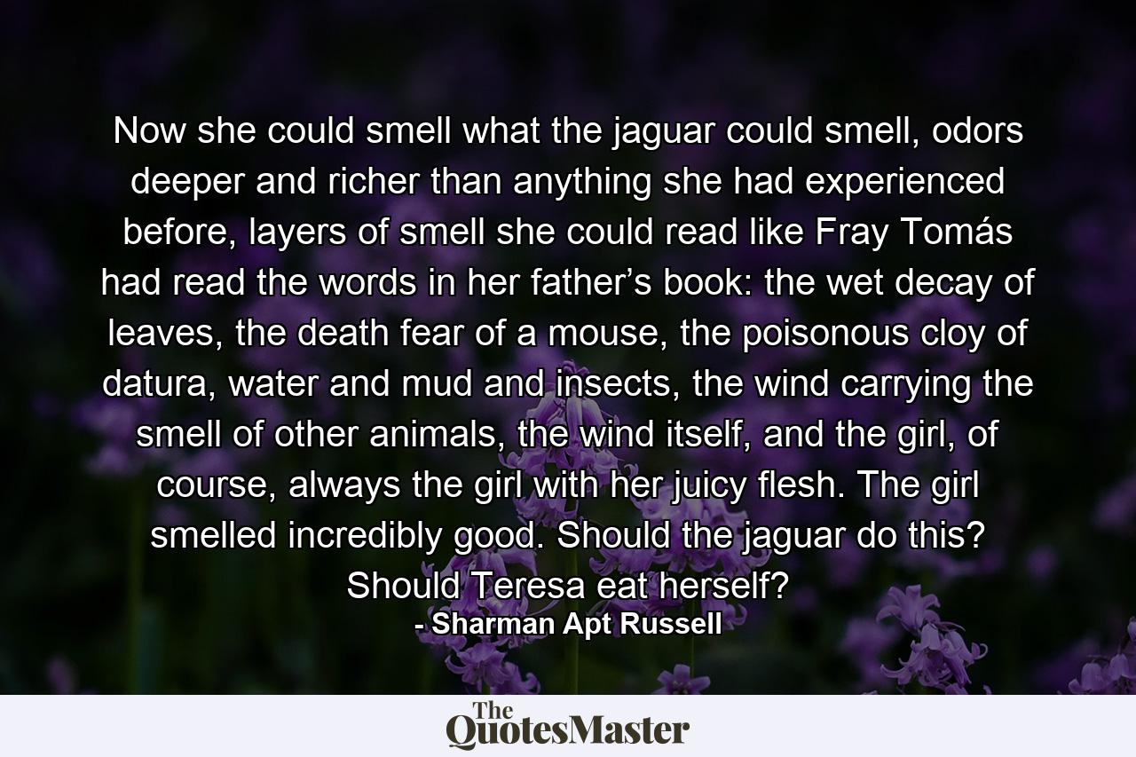 Now she could smell what the jaguar could smell, odors deeper and richer than anything she had experienced before, layers of smell she could read like Fray Tomás had read the words in her father’s book: the wet decay of leaves, the death fear of a mouse, the poisonous cloy of datura, water and mud and insects, the wind carrying the smell of other animals, the wind itself, and the girl, of course, always the girl with her juicy flesh. The girl smelled incredibly good. Should the jaguar do this? Should Teresa eat herself? - Quote by Sharman Apt Russell